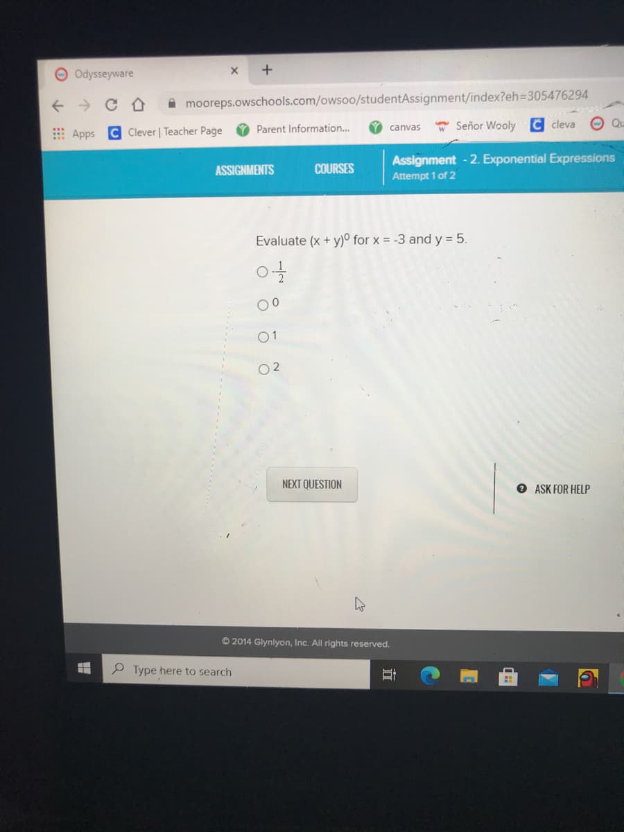 O Odysseyware
A mooreps.owschools.com/owso0/studentAssignment/index?eh3D305476294
E Apps C Clever | Teacher Page
O Parent Information...
* Señor Wooly
C cleva
O Qu
canvas
ASSIGNMENTS
COURSES
Assignment - 2. Exponential Expressions
Attempt 1 of 2
Evaluate (x + y)° for x = -3 and y = 5.
00
01
O 2
NEXT QUESTION
O ASK FOR HELP
© 2014 Glynlyon, Inc. All rights reserved.
Type here to search
