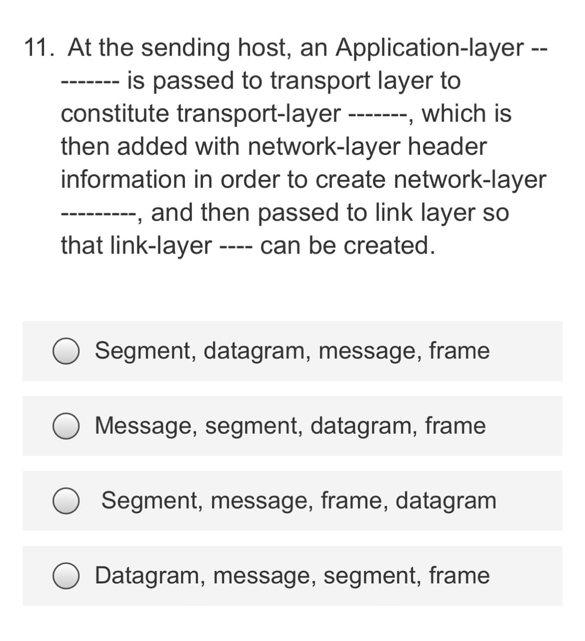 11. At the sending host, an Application-layer
is passed to transport layer to
--- --- -
constitute transport-layer
-------, which is
then added with network-layer header
information in order to create network-layer
and then passed to link layer so
that link-layer
--- can be created.
Segment, datagram, message, frame
Message, segment, datagram, frame
Segment, message, frame, datagram
Datagram, message, segment, frame
