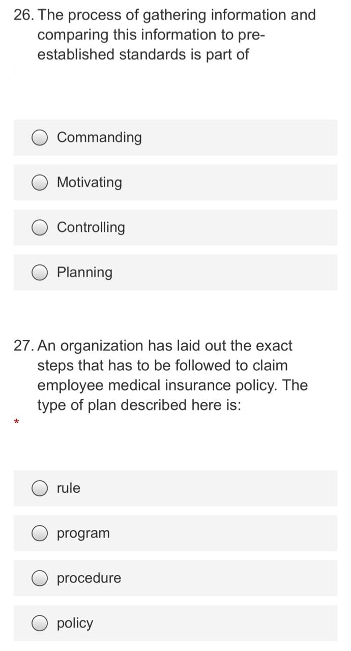 26. The process of gathering information and
comparing this information to pre-
established standards is part of
Commanding
O Motivating
Controlling
Planning
27. An organization has laid out the exact
steps that has to be followed to claim
employee medical insurance policy. The
type of plan described here is:
O rule
program
procedure
policy
