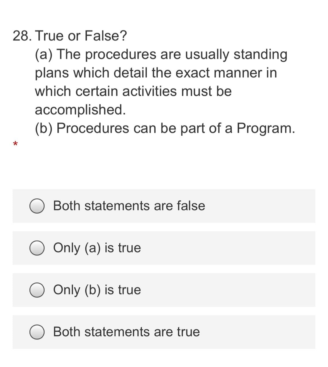 28. True or False?
(a) The procedures are usually standing
plans which detail the exact manner in
which certain activities must be
accomplished.
(b) Procedures can be part of a Program.
Both statements are false
Only (a) is true
Only (b) is true
Both statements are true
