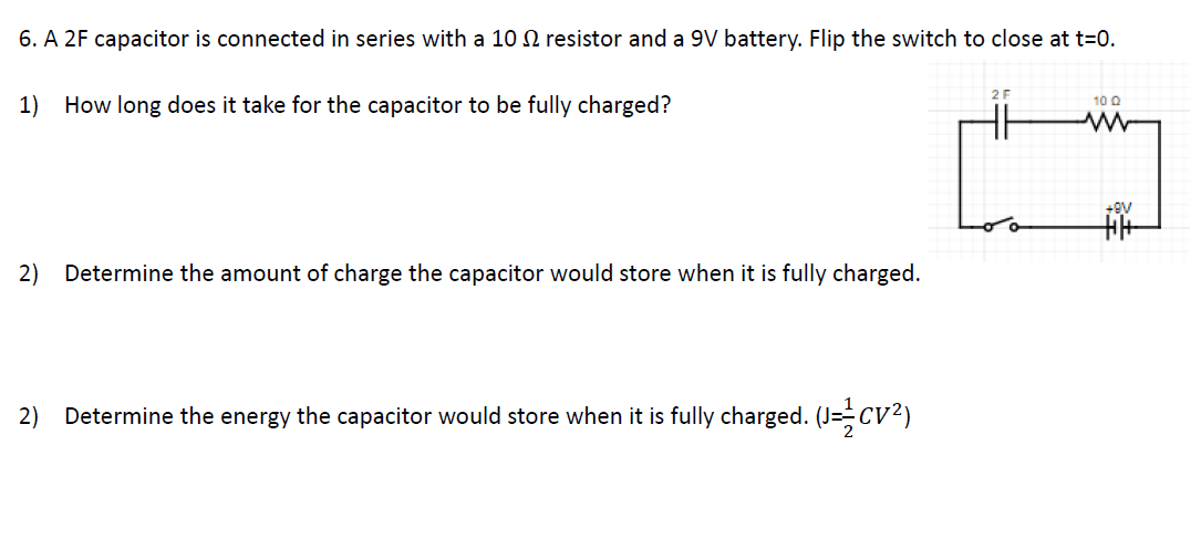 6. A 2F capacitor is connected in series with a 10 2 resistor and a 9V battery. Flip the switch to close at t=0.
1) How long does it take for the capacitor to be fully charged?
10 Q
2)
Determine the amount of charge the capacitor would store when it is fully charged.
2) Determine the energy the capacitor would store when it is fully charged. (J=CV2)
