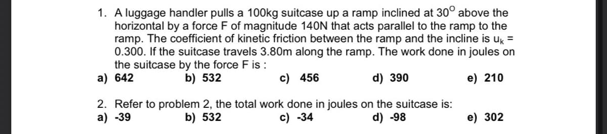 1. A luggage handler pulls a 100kg suitcase up a ramp inclined at 30° above the
horizontal by a force F of magnitude 140N that acts parallel to the ramp to the
ramp. The coefficient of kinetic friction between the ramp and the incline is uk =
0.300. If the suitcase travels 3.80m along the ramp. The work done in joules on
the suitcase by the force F is :
a) 642
b) 532
c) 456
d) 390
e) 210
2. Refer to problem 2, the total work done in joules on the suitcase is:
a) -39
b) 532
c) -34
d) -98
e) 302
