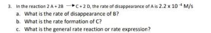 3. In the reaction 2 A+ 28 C+2 D, the rate of disappearance of A is 2.2 x 10 * M/s
a. What is the rate of disappearance of B?
b. What is the rate formation of C?
c. What is the general rate reaction or rate expression?
