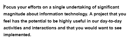 Focus your efforts on a single undertaking of significant
magnitude about information technology. A project that you
feel has the potential to be highly useful in our day-to-day
activities and interactions and that you would want to see
implemented.