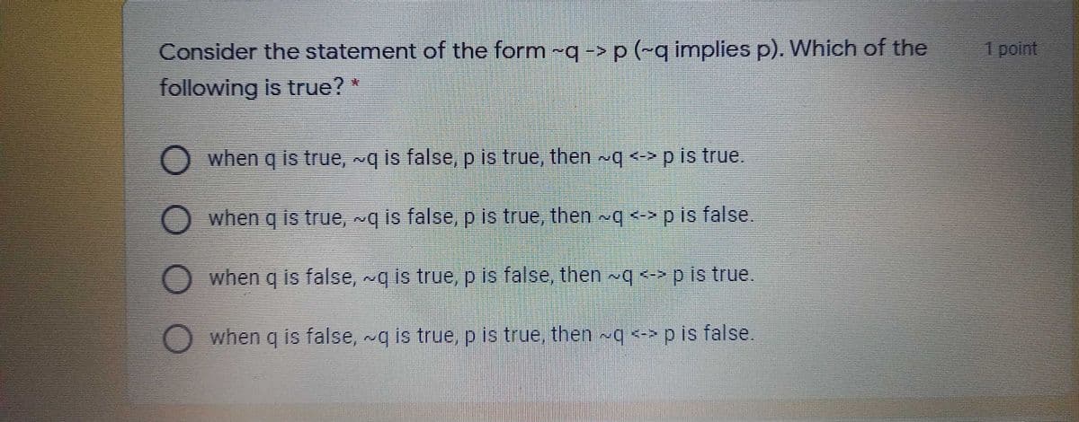 Consider the statement of the form -q-> p (~q implies p). Which of the
1 point
following is true? *
when q is true, ~q is false, p is true, then q<>pis true.
when q is true, q is false, p is true, then q <-> p is false.
when q is false, ~g is true, p is false, then ~q <-> p is true
when q is false, ~q is true, p is true, then ~q <-> p is false.
OO O
