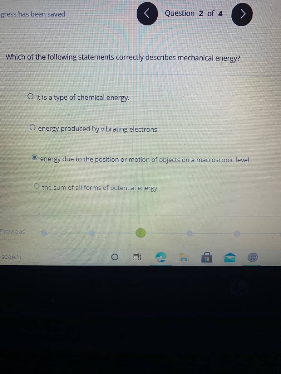gress has been saved
Question 2 of 4
Which of the following statements correctly describes mechanical energy?
O It is a type of chemical energy.
energy produced by vibrating electrons.
energy due to the position or motion of objects on a macroscopic level
O the sum of all forms of potential energy
Previous
search
近
