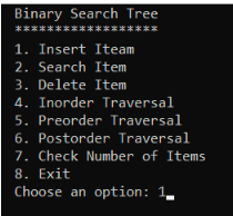 Binary Search Tree
******************
1. Insert Iteam
2. Search Item
3. Delete Item
4. Inorder Traversal
5. Preorder Traversal
6. Postorder Traversal
7. Check Number of Items
8. Exit
Choose an option: 1.
