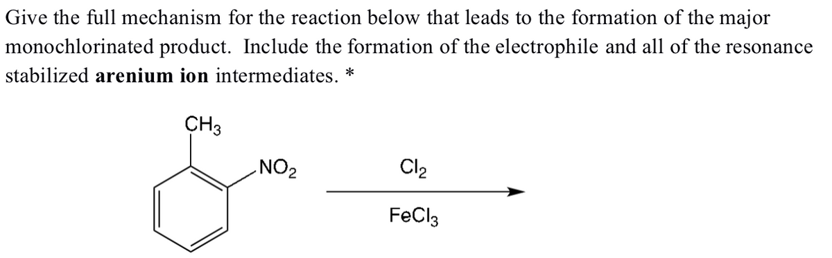 Give the full mechanism for the reaction below that leads to the formation of the major
monochlorinated product. Include the formation of the electrophile and all of the resonance
stabilized arenium ion intermediates. *
CH3
NO₂
Cl₂
FeCl3