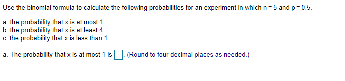 Use the binomial formula to calculate the following probabilities for an experiment in which n= 5 and p = 0.5.
a. the probability that x is at most 1
b. the probability that x is at least 4
c. the probability that x is less than 1
a. The probability that x is at most 1 is (Round to four decimal places as needed.)
