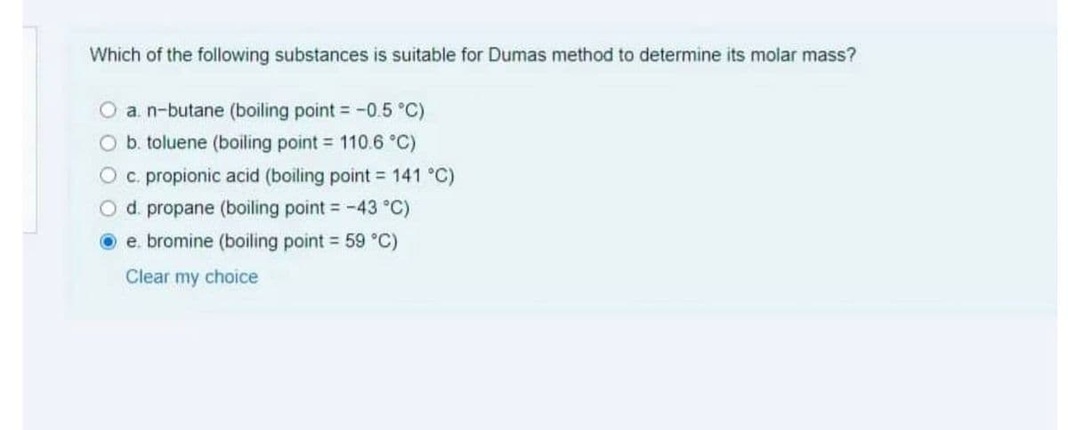 Which of the following substances is suitable for Dumas method to determine its molar mass?
a. n-butane (boiling point = -0.5 °C)
b. toluene (boiling point = 110.6 °C)
%3D
c. propionic acid (boiling point = 141 °C)
d. propane (boiling point = -43 °C)
e. bromine (boiling point = 59 °C)
Clear my choice
