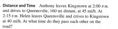 Distance and Time Anthony leaves Kingstown at 2:00 P.M.
and drives to Queensville, 160 mi distant, at 45 mi/h. At
2:15 P.M. Helen leaves Queensville and drives to Kingstown
at 40 mi/h. At what time do they pass each other on the
road?
