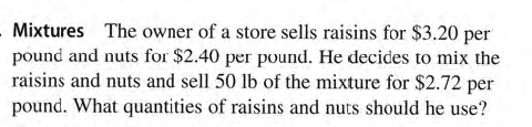 - Mixtures The owner of a store sells raisins for $3.20 per
pound and nuts for $2.40 per pound. He decides to mix the
raisins and nuts and sell 50 lb of the mixture for $2.72 per
pound. What quantities of raisins and nuts should he use?

