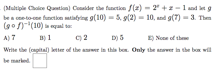(Multiple Choice Question) Consider the function f(x) = 2° + x – 1 and let g
be a one-to-one function satisfying g(10) = 5, g(2) = 10, and g(7) = 3. Then
(go f)-'(10) is equal to:
%3D
A) 7
B) 1
C) 2
D) 5
E) None of these
Write the (capital) letter of the answer in this box. Only the answer in the box will
be marked.
