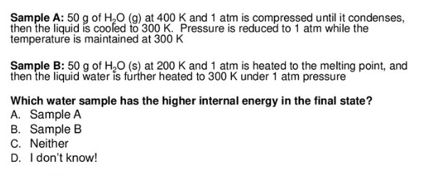 Sample A: 50 g of H2O (g) at 400 K and 1 atm is compressed until it condenses,
then the liquid is cooſed to 300 K. Pressure is reduced to 1 atm while the
temperature is maintained at 300 K
Sample B: 50 g of H,O (s) at 200 K and 1 atm is heated to the melting point, and
then the liquid water is fùrther heated to 300 K under 1 atm pressure
Which water sample has the higher internal energy in the final state?
A. Sample A
B. Sample B
C. Neither
D. I don't know!
