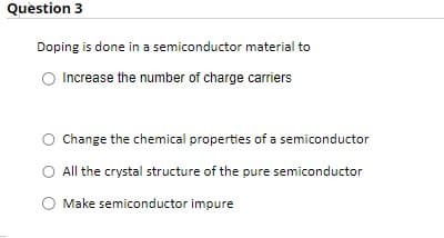 Question 3
Doping is done in a semiconductor material to
Increase the number of charge carriers
O Change the chemical properties of a semiconductor
All the crystal structure of the pure semiconductor
O Make semiconductor impure