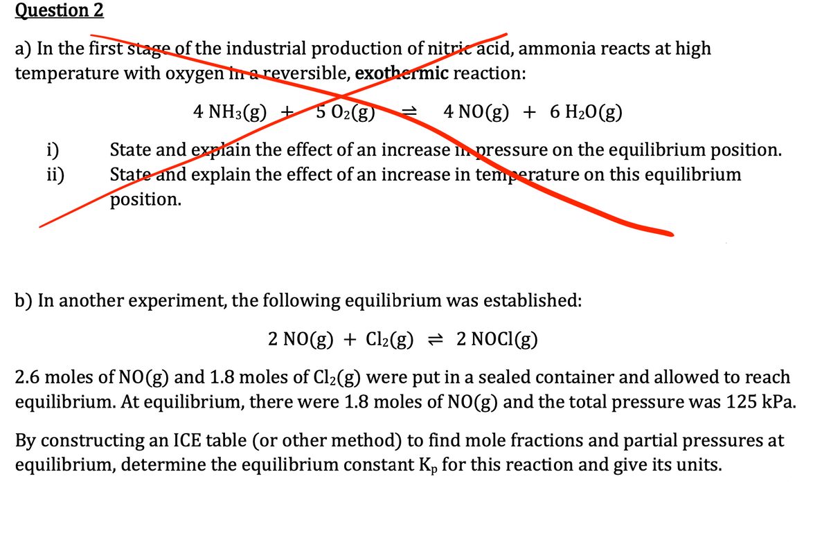 Question 2
a) In the first stage of the industrial production of nitric acid, ammonia reacts at high
temperature with oxygen in a reversible, exothermic reaction:
4 NH3(g) + 5 0₂(g)
4 NO(g) + 6 H₂O(g)
State and explain the effect of an increase in pressure on the equilibrium position.
State and explain the effect of an increase in temperature on this equilibrium
position.
i)
ii)
b) In another experiment, the following equilibrium was established:
2 NO(g) + Cl₂(g) = 2 NOCI(g)
2.6 moles of NO(g) and 1.8 moles of Cl₂(g) were put in a sealed container and allowed to reach
equilibrium. At equilibrium, there were 1.8 moles of NO(g) and the total pressure was 125 kPa.
By constructing an ICE table (or other method) to find mole fractions and partial pressures at
equilibrium, determine the equilibrium constant Kp for this reaction and give its units.