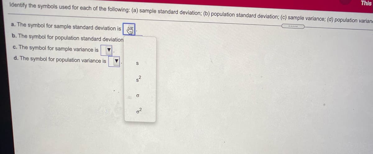 This
Identify the symbols used for each of the following: (a) sample standard deviation; (b) population standard deviation; (c) sample variance; (d) population variane
.....
a. The symbol for sample standard deviation is m
b. The symbol for population standard deviation
c. The symbol for sample variance is
d. The symbol for population variance is
