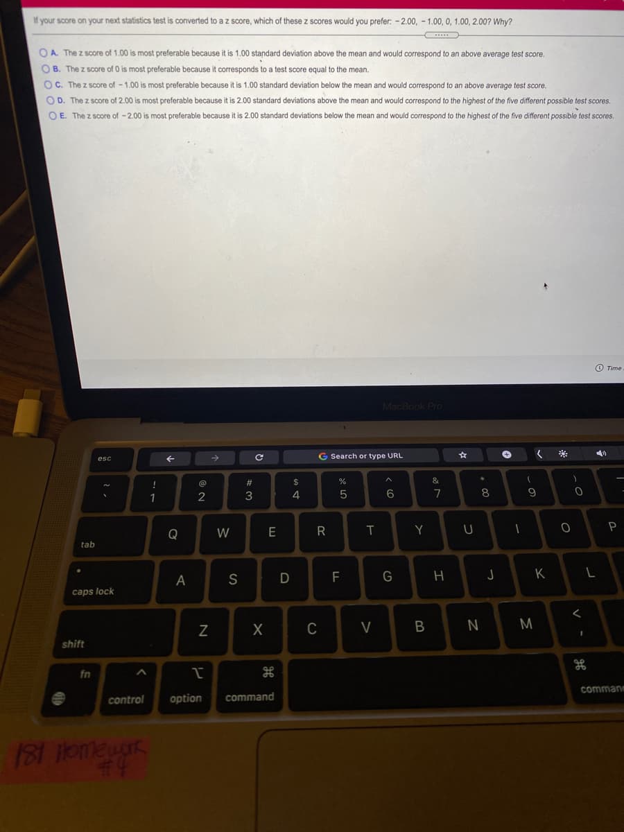 If your score on your next statistics test is converted to a z score, which of these z scores would you prefer: - 2.00, - 1.00, 0, 1.00, 2.00? Why?
OA The z score of 1.00 is most preferable because it is 1.00 standard deviation above the mean and would correspond to an above average test score.
O B. The z score of 0 is most preferable because it corresponds to a test score equal to the mean.
OC. The z score of - 1.00 is most preferable because it is 1.00 standard deviation below the mean and would correspond to an above average test score.
OD. The z score of 2.00 is most preferable because it is 2.00 standard deviations above the mean and would correspond to the highest of the five different possible test scores.
O E. The z score of -2.00 is most preferable because it is 2.00 standard deviations below the mean and would correspond to the highest of the five different possible test scores.
O Time
MacBook PrO
->
G Search or type URL
esc
!
@
#3
2$
%
2
4
6.
7
8
R
Y
P
Q
tab
A
S
F
G
K
caps lock
C
V
M
shift
fn
commane
control
option
command
181 omeuar
44
