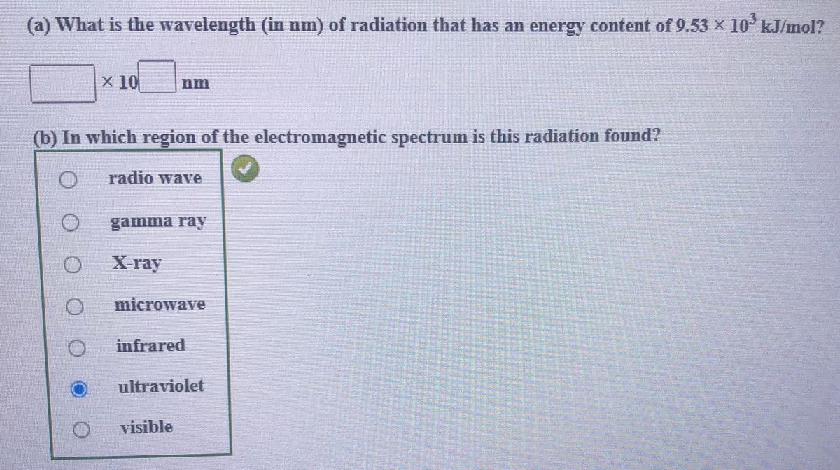 (a) What is the wavelength (in nm) of radiation that has an energy content of 9.53 x 10 kJ/mol?
x 10
nm
(b) In which region of the electromagnetic spectrum is this radiation found?
radio wave
gamma ray
X-ray
microwave
infrared
ultraviolet
visible
