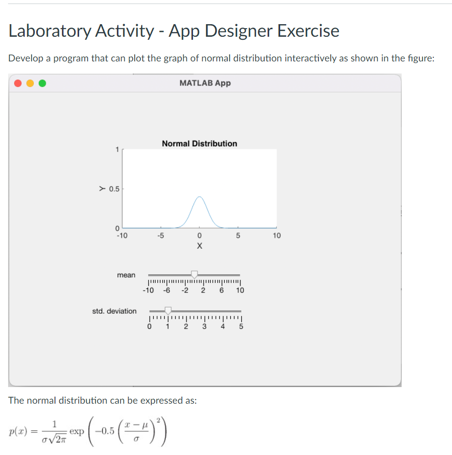 Laboratory Activity - App Designer Exercise
Develop a program that can plot the graph of normal distribution interactively as shown in the figure:
MATLAB App
Normal Distribution
> 0.5
-10
-5
10
mean
-10 -6 -2 2 6 10
std. deviation
o i 2 3 4 5
The normal distribution can be expressed as:
p(x) =
1
exp
-0.5
LO
o X
