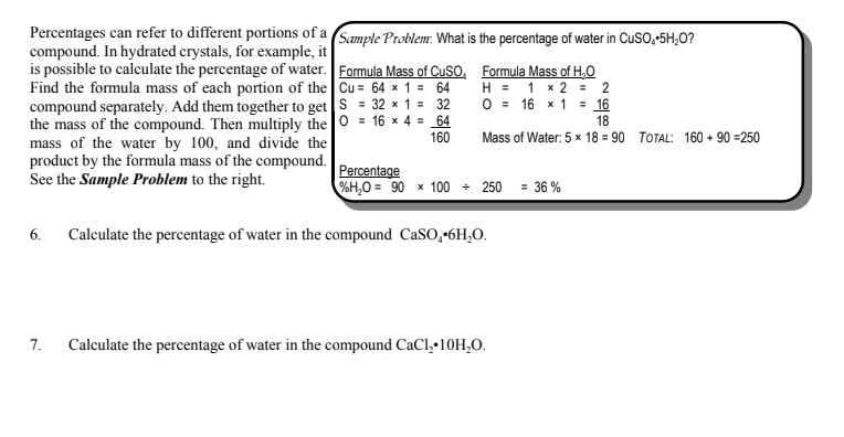 Percentages can refer to different portions of a Sample Problem:. What is the percentage of water in CUSO,-5H,O?
compound. In hydrated crystals, for example, it
is possible to calculate the percentage of water. Formula Mass of CuSO, Formula Mass of H,O
Find the formula mass of each portion of the Cu = 64 x 1 = 64
compound separately. Add them together to get S = 32 × 1 = 32
the mass of the compound. Then multiply the 0 = 16 x 4 = 64
mass of the water by 100, and divide the
product by the formula mass of the compound.
See the Sample Problem to the right.
H = 1 x 2 = 2
O = 16 x 1 = 16
18
160
Mass of Water: 5 x 18 = 90 TOTAL: 160 + 90 =250
Percentage
%H,O = 90 x 100 + 250 = 36 %
6.
Calculate the percentage of water in the compound CaSO,•6H,O.
7.
Calculate the percentage of water in the compound CaCl, 10H,O.
