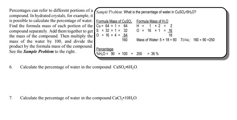 Percentages can refer to different portions of a (Sample Problem: What is the percentage of water in CuSO,-5H;O?
compound. In hydrated crystals, for example, it
is possible to calculate the percentage of water. Formula Mass of CuSO, Formula Mass of H,O
Find the formula mass of each portion of the Cu = 64 x 1 = 64
compound separately. Add them together to get S = 32 x 1 = 32
the mass of the compound. Then multiply the 0 = 16 x 4 = 64
mass of the water by 100, and divide the
product by the formula mass of the compound.
See the Sample Problem to the right.
H = 1 x 2 = 2
O = 16 x 1 = 16
18
160
Mass of Water: 5 x 18 = 90 TOTAL: 160 + 90 =250
Percentage
%H,O = 90 x 100 + 250
= 36 %
6.
Calculate the percentage of water in the compound CaSO,•6H,O.
7.
Calculate the percentage of water in the compound CaCl,•10H,0.
