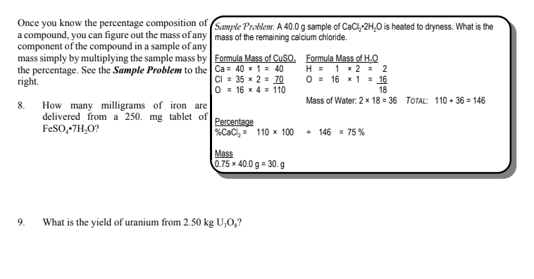 Once you know the percentage composition of (Sample Problem. A 40.0 g sample of CaCl,-2H,0 is heated to dryness. What is the
a compound, you can figure out the mass of any mass of the remaining calcium chloride.
component of the compound in a sample of any
mass simply by multiplying the sample mass by Formula Mass of CUSO, Formula Mass of H,O
H = 1 x 2 = 2
O = 16 x 1 = 16
18
the percentage. See the Sample Problem to the Ca = 40 × 1 = 40
CI = 35 x 2 = 70
0 = 16 x 4 = 110
right.
Mass of Water: 2 x 18 = 36 TOTAL: 110 + 36 = 146
How many milligrams of iron are
delivered from a 250. mg tablet of
FeSO,-7H,O?
8.
Percentage
%CaCl, = 110 x 100
+ 146 = 75 %
Mass
0.75 x 40.0 g = 30. g
9.
What is the yield of uranium from 2.50 kg U,O,?
