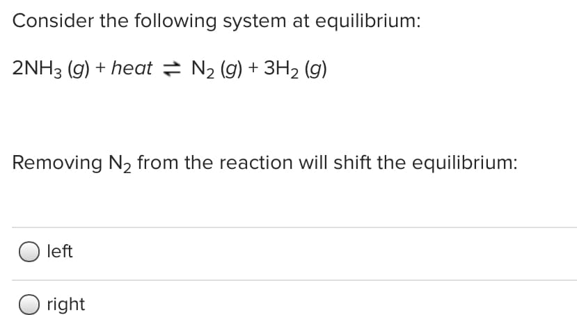 Consider the following system at equilibrium:
2NH3 (g) + heat = N2 (g) + 3H2 (g)
Removing N2 from the reaction will shift the equilibrium:
left
O right
