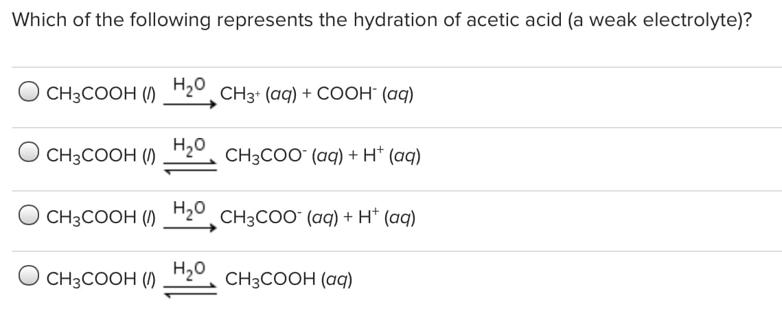 Which of the following represents the hydration of acetic acid (a weak electrolyte)?
O CH3COOH ()
H20
CH3+ (aq) + COOH (aq)
O CH3COOH ()
H20
CH3COO (aq) + H* (aq)
H20
O CH3COOH ()
CH3COO (aq) + H* (aq)
H20
CH3COOH ()
CH3COOH (aq)
