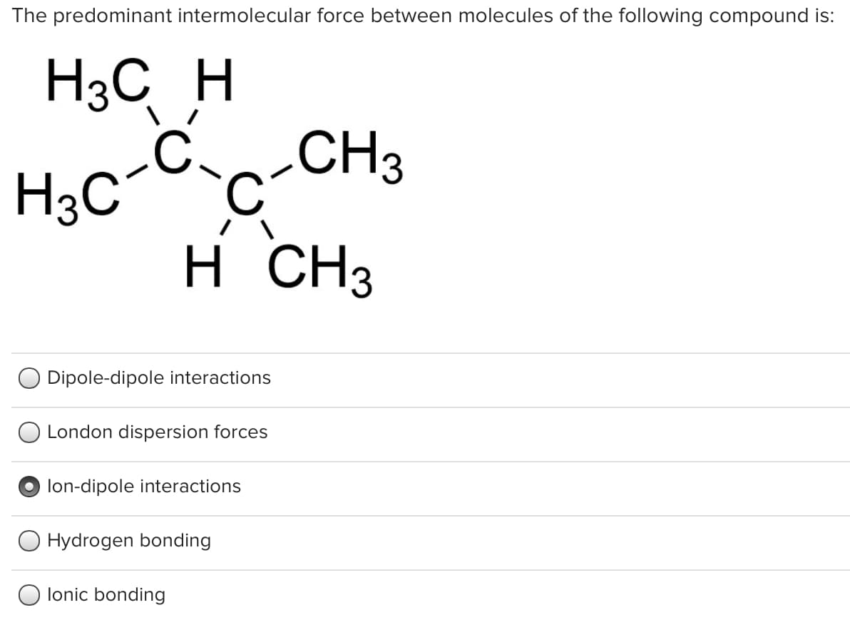 The predominant intermolecular force between molecules of the following compound is:
H3C H
H;c-C c-CH3
H CH3
H.
O Dipole-dipole interactions
London dispersion forces
lon-dipole interactions
Hydrogen bonding
lonic bonding
