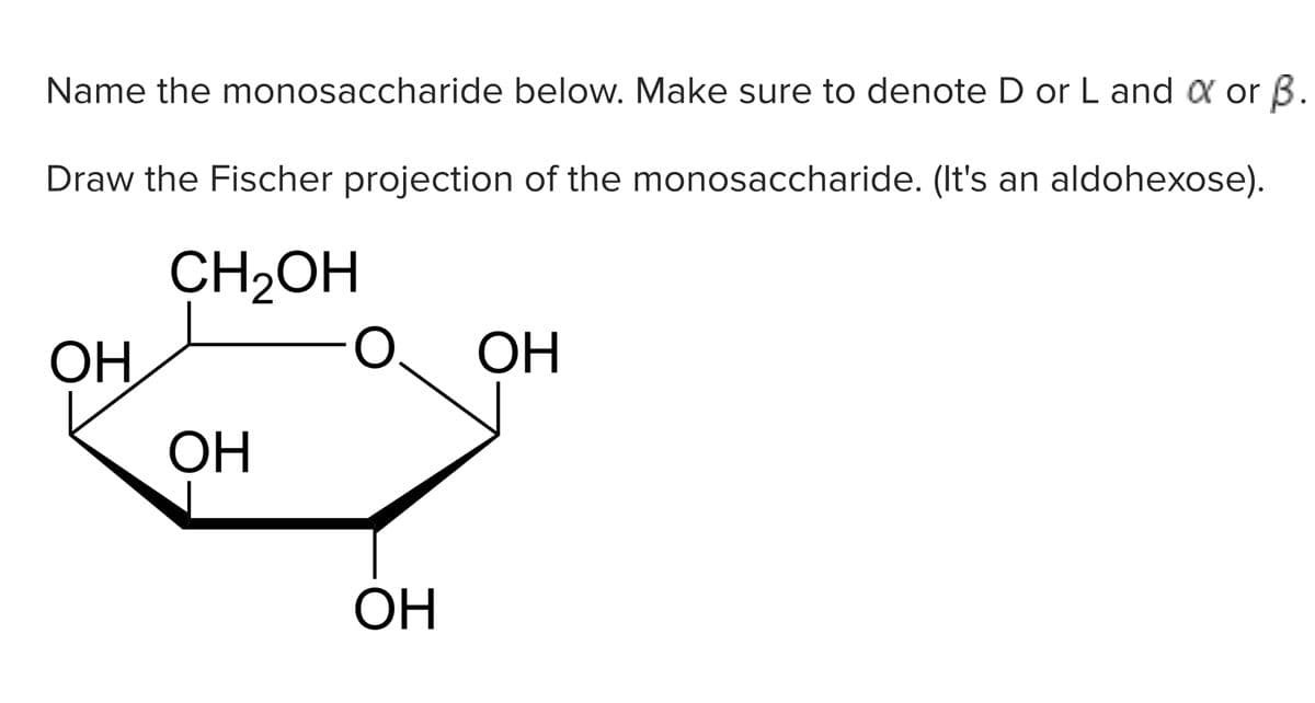 Name the monosaccharide below. Make sure to denote D or L and a or B.
Draw the Fischer projection of the monosaccharide. (It's an aldohexose).
CH2OH
OH
OH
ОН
OH

