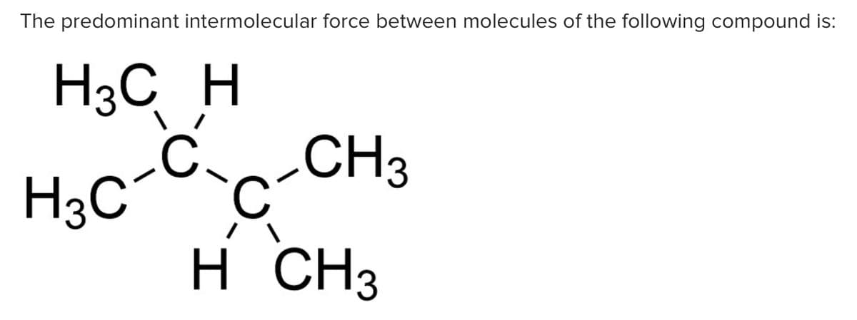 The predominant intermolecular force between molecules of the following compound is:
H3C H
H3C^c
-C-CH3
H CH3
