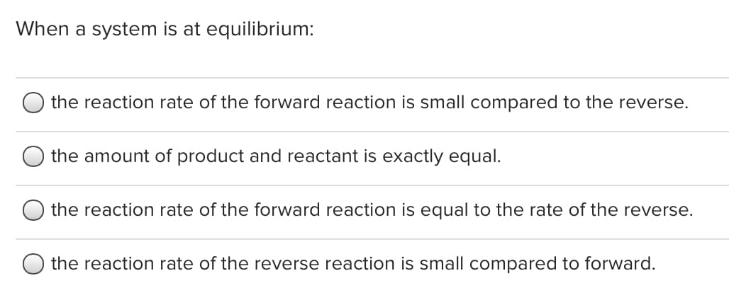 When a system is at equilibrium:
the reaction rate of the forward reaction is small compared to the reverse.
the amount of product and reactant is exactly equal.
the reaction rate of the forward reaction is equal to the rate of the reverse.
the reaction rate of the reverse reaction is small compared to forward.
