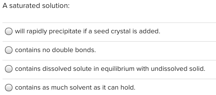 A saturated solution:
will rapidly precipitate if a seed crystal is added.
contains no double bonds.
contains dissolved solute in equilibrium with undissolved solid.
contains as much solvent as it can hold.
