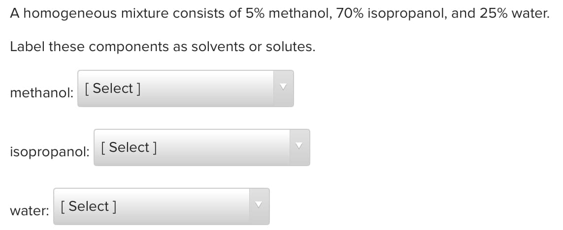A homogeneous mixture consists of 5% methanol, 70% isopropanol, and 25% water.
Label these components as solvents or solutes.
methanol: [ Select ]
isopropanol: [ Select ]
water: [ Select ]
