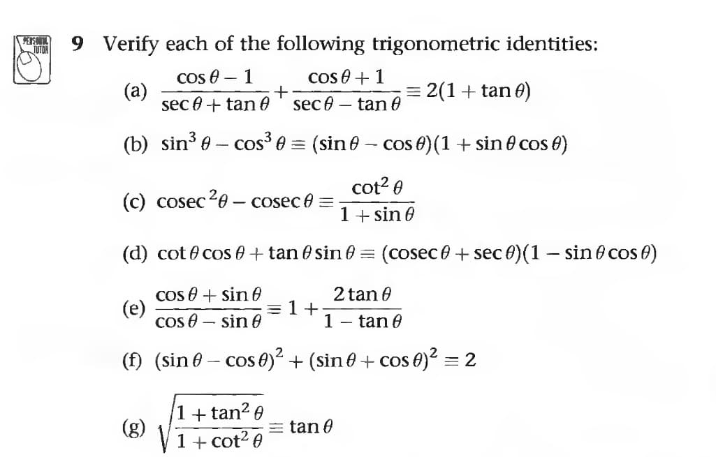 PERSONAL
TUTOR
9 Verify each of the following trigonometric identities:
COSA 1
(a)
cose + 1
sec - tan 0
sec 0 + tan 0
(b) sin³ - cos³ = (sin - cos 0) (1 + sin
cot²0
1 + sin 0
-
(c) cosec ²0 - cosec =
(e)
+
(d) cot cos + tan
cos + sin f
2 tan 0
cos - sin
1 - tan 0
(f) (sin 0 − cos 0)² + (sin 0 + cos 0)² = 2
1+tan²0
1 + cot²0
sin
=1+
= 2(1 + tan 0)
= tan 0
cos 6)
= (cosec + sec )(1 - sin cos)