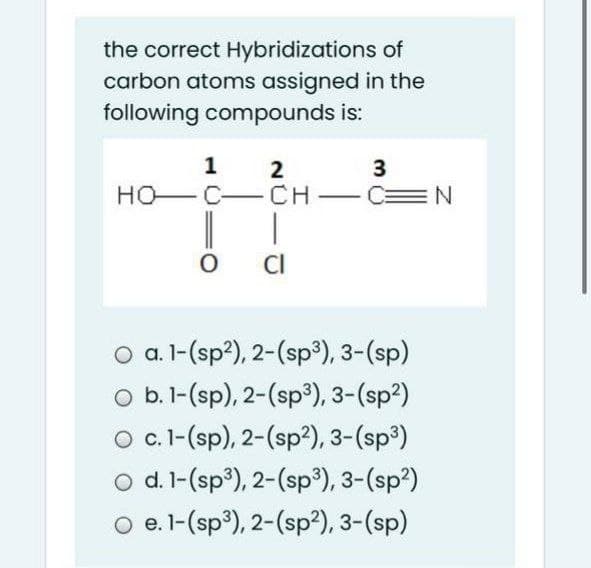 the correct Hybridizations of
carbon atoms assigned in the
following compounds is:
1
3
HO-C-CH - C=N
CI
a. 1-(sp?), 2-(sp3), 3-(sp)
O b.1-(sp), 2-(sp³), 3-(sp²)
O c.-(sp), 2-(sp?), 3-(sp³)
o d. l-(sp³), 2-(sp³), 3-(sp²)
O e. l-(sp³), 2-(sp?), 3-(sp)
2.

