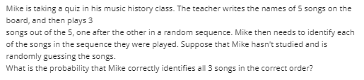 Mike is taking a quiz in his music history class. The teacher writes the names of 5 songs on the
board, and then plays 3
songs out of the 5, one after the other in a random sequence. Mike then needs to identify each
of the songs in the sequence they were played. Suppose that Mike hasn't studied and is
randomly guessing the songs.
What is the probability that Mike correctly identifies all 3 songs in the correct order?
