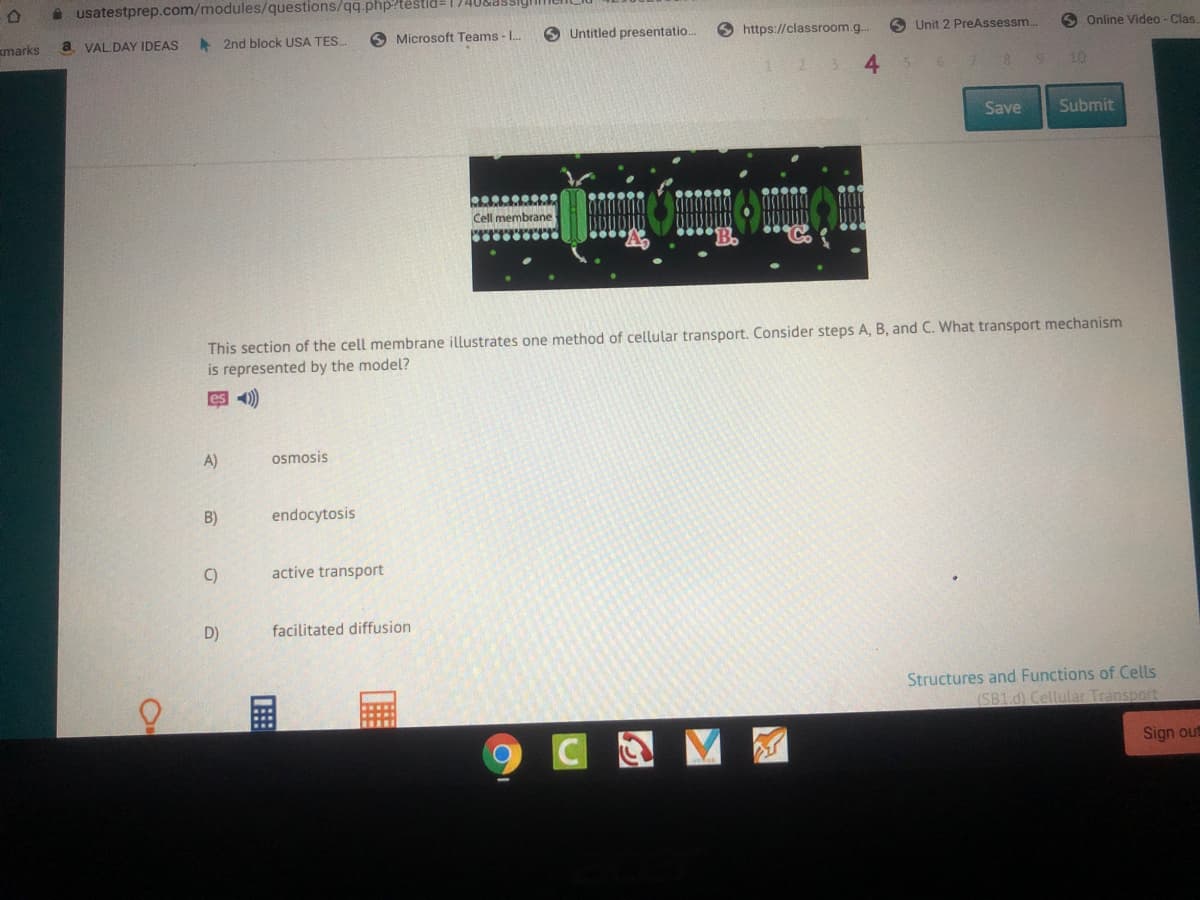 a usatestprep.com/modules/questions/qq.php?tëstid=1740&dSSigi
a VAL DAY IDEAS
A 2nd block USA TES.
O Microsoft Teams - L.
O Untitled presentatio.
O https://classroom.g..
6 Unit 2 PreAssessm.
O Online Video- Clas.
marks
4.
10
Save
Submit
This section of the cell membrane illustrates one method of cellular transport. Consider steps A, B, and C. What transport mechanism
is represented by the model?
es 4)
A)
osmosis
B)
endocytosis
C)
active transport
D)
facilitated diffusion
Structures and Functions of Cells
(SB1.d) Cellular Transport
Sign out
