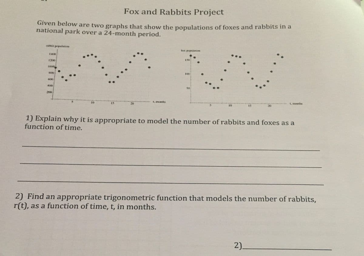 Fox and Rabbits Project
Given below are two graphs that show the populations of foxes and rabbits in a
national park over a 24-month period.
rahbit population
fux population
1400
1200
3.50
1000
800
100
600
400
40
200
10
t, months
15
20
t, months
10
15
20
1) Explain why it is appropriate to model the number of rabbits and foxes as a
function of time.
2) Find an appropriate trigonometric function that models the number of rabbits,
r(t), as a function of time, t, in months.
2).
