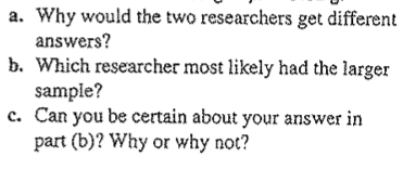 a. Why would the two researchers get different
answers?
b. Which researcher most likely had the larger
sample?
c. Can you be certain about your answer in
part (b)? Why or why not?
