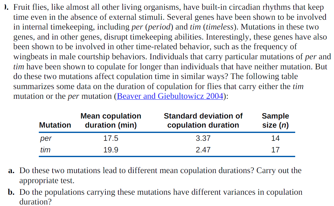). Fruit flies, like almost all other living organisms, have built-in circadian rhythms that keep
time even in the absence of external stimuli. Several genes have been shown to be involved
in internal timekeeping, including per (period) and tim (timeless). Mutations in these two
genes, and in other genes, disrupt timekeeping abilities. Interestingly, these genes have also
been shown to be involved in other time-related behavior, such as the frequency of
wingbeats in male courtship behaviors. Individuals that carry particular mutations of
tim have been shown to copulate for longer than individuals that have neither mutation. But
do these two mutations affect copulation time in similar ways? The following table
summarizes some data on the duration of copulation for flies that carry either the tim
mutation or the per mutation (Beaver and Giebultowicz 2004):
per and
Mean copulation
duration (min)
Standard deviation of
Sample
size (n)
Mutation
copulation duration
per
17.5
3.37
14
tim
19.9
2.47
17
a. Do these two mutations lead to different mean copulation durations? Carry out the
appropriate test.
b. Do the populations carrying these mutations have different variances in copulation
duration?
