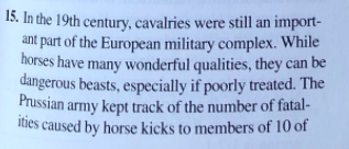 15. In the 19th century, cavalries were still an import-
ant part of the European military complex. While
horses have many wonderful qualities, they can be
dangerous beasts, especially if poorly treated. The
Prussian army kept track of the number of fatal-
ities caused by horse kicks to members of 10 of
