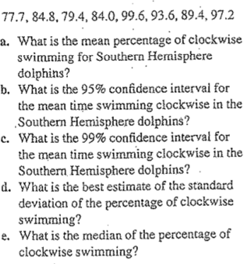 77.7, 84.8, 79.4, 84.0, 99.6, 93.6, 89.4, 97.2
a. What is the mean percentage of clockwise
swimming for Southern Hermisphere
dolphins?
b. What is the 95% confidence interval for
the mean time swimming clockwise in the
„Southern Hemisphere dolphins?
c. What is the 99% confidence interval for
the mean time swimming clockwise in the
Southern Hemisphere dolphins?
d. What is the best estimate of the standard
deviation of the percentage of clockwise
swimming?
e. What is the median of the percentage of
clockwise swimming?
