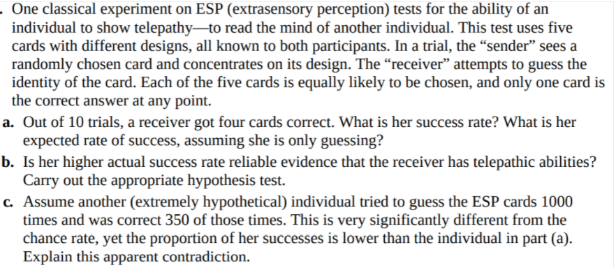 . One classical experiment on ESP (extrasensory perception) tests for the ability of an
individual to show telepathy-to read the mind of another individual. This test uses five
cards with different designs, all known to both participants. In a trial, the “sender" sees a
randomly chosen card and concentrates on its design. The “receiver" attempts to guess the
identity of the card. Each of the five cards is equally likely to be chosen, and only one card is
the correct answer at any point.
a. Out of 10 trials, a receiver got four cards correct. What is her success rate? What is her
expected rate of success, assuming she is only guessing?
b. Is her higher actual success rate reliable evidence that the receiver has telepathic abilities?
Carry out the appropriate hypothesis test.
c. Assume another (extremely hypothetical) individual tried to guess the ESP cards 1000
times and was correct 350 of those times. This is very significantly different from the
chance rate, yet the proportion of her successes is lower than the individual in part (a).
Explain this apparent contradiction.
