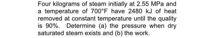 Four kilograms of steam initially at 2.55 MPa and
a temperature of 700°F have 2480 kJ of heat
removed at constant temperature until the quality
is 90%. Determine (a) the pressure when dry
saturated steam exists and (b) the work.
