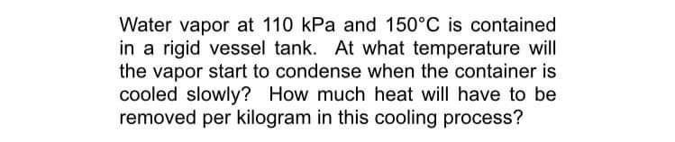 Water vapor at 110 kPa and 150°C is contained
in a rigid vessel tank. At what temperature will
the vapor start to condense when the container is
cooled slowly? How much heat will have to be
removed per kilogram in this cooling process?
