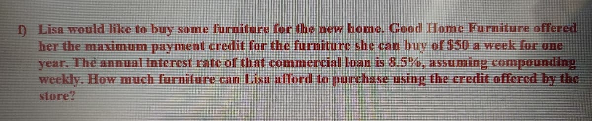 D Lisa would like to buy some furniture for the new home. Good Home Furniture offered
her the maximum payment credit for the furniture she can buy of $50 a week for one
year. The anual interest rate of that commercial loan is 8.5%, assuming compounding
weekly. How much furniture can Lisa allord to purchase using the credit offered by the
store?
