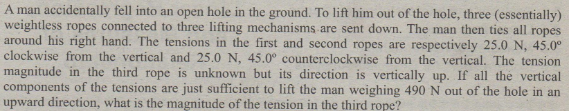 A man accidentally fell into an open hole in the ground. To lift him out of the hole, three (essentially)
weightless ropes connected to three lifting mechanisms are sent down. The man then ties all ropes
around his right hand. The tensions in the first and second ropes are respectively 25.0 N, 45.0°
clockwise from the vertical and 25.0 N, 45.0° counterclockwise from the vertical. The tension
magnitude in the third rope is unknown but its direction is vertically up. If all the vertical
components of the tensions are just sufficient to lift the man weighing 490 N out of the hole in an
upward direction, what is the magnitude of the tension in the third rope?
