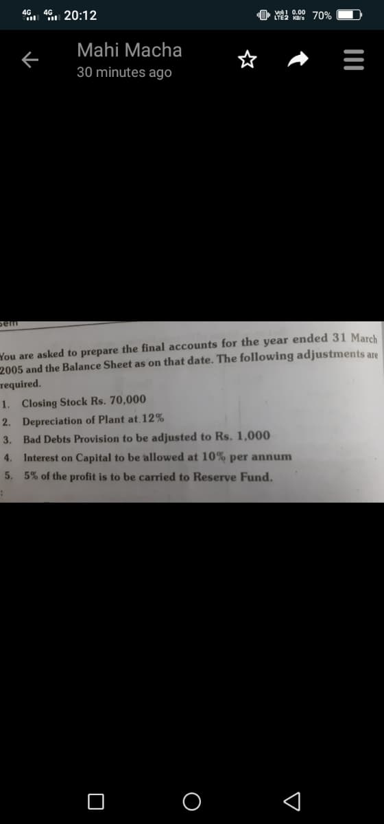 46 46 20:12
O vo! 0.00 70%
LTE2 KB/s
Mahi Macha
30 minutes ago
pem
You are asked to prepare the final accounts for the year ended 31 March
2005 and the Balance Sheet as on that date. The following adjustments are
required.
1. Closing Stock Rs. 70,000
2. Depreciation of Plant at,12%
3.
Bad Debts Provision to be adjusted to Rs. 1,000
4.
Interest on Capital to be allowed at 10% per annum
5.
5% of the profit is to be carried to Reserve Fund.
O O 1
